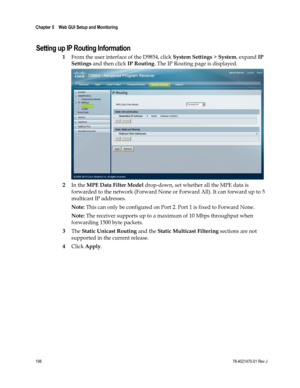 Page 222 
Chapter 5    Web GUI Setup and Monitoring  
 
 
198 78-4021470-01 Rev J 
Setting up IP Routing Information 
1 From the user interface of the D9854, click System Settings > System, expand IP 
Settings and then click IP Routing. The IP Routing page is displayed. 
 
2 In the MPE Data Filter Model drop-down, set whether all the MPE data is 
forwarded to the network (Forward None or Forward All). It can forward up to 5 
multicast IP addresses. 
Note: This can only be configured on Port 2. Port 1 is fixed to...