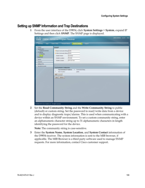 Page 223 
 
 Configuring System Settings 
 
78-4021470-01 Rev J 199 
 
Setting up SNMP Information and Trap Destinations 
1 From the user interface of the D9854, click System Settings > System, expand IP 
Settings and then click SNMP. The SNMP page is displayed. 
 
2 Set the Read Community String and the Write Community String to public 
(default) or custom string. Set the password to read/write data from a device 
and to display diagnostic traps/alarms. This is used when communicating with a 
device within an...