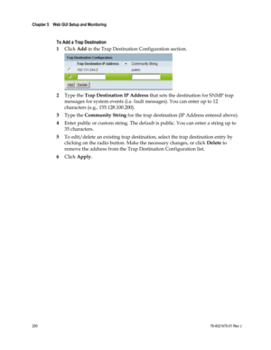 Page 224 
Chapter 5    Web GUI Setup and Monitoring  
 
 
200 78-4021470-01 Rev J 
  
To Add a Trap Destination 
1 Click Add in the Trap Destination Configuration section. 
 
2 Type the Trap Destination IP Address that sets the destination for SNMP trap 
messages for system events (i.e. fault messages). You can enter up to 12 
characters (e.g., 155.128.100.200). 
3 Type the Community String for the trap destination (IP Address entered above). 
4 Enter public or custom string. The default is public. You can enter...