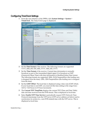 Page 225 
 
 Configuring System Settings 
 
78-4021470-01 Rev J 201 
 
Configuring Time/Clock Settings 
1 From the user interface of the D9854, click System Settings > System > 
Time/Clock. The Time/Clock page is displayed. 
 
2 Set the Date Format of the receiver. The following formats are supported: 
YYYY_MM_DD, DD_MM_YYYY, MM_DD_YYYY. 
3 Set the Time Format of the receiver. Current time information is normally 
broadcast as part of the transmitted digital signal. It is broadcast as GMT 
(Greenwich Mean Time)...