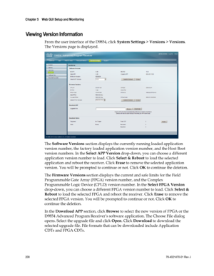 Page 232 
Chapter 5    Web GUI Setup and Monitoring  
 
 
208 78-4021470-01 Rev J 
Viewing Version Information 
From the user interface of the D9854, click System Settings > Versions > Versions. 
The Versions page is displayed. 
 
The Software Versions section displays the currently running loaded application 
version number, the factory loaded application version number, and the Host Boot 
version numbers. In the Select APP Version drop-down, you can choose a different 
application version number to load. Click...