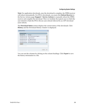 Page 233 
 
 Configuring System Settings 
 
78-4021470-01 Rev J 209 
 
Note: For application downloads, once the download is complete, the D9854 receiver 
will reboot automatically. For FPGA downloads, you must click Reboot Receiver in 
the Service Actions page (Support > Service Actions) to manually reboot the D9854 
receiver and complete the download. This is to facilitate the typical case in which the 
user intends to flash the FPGA file (no auto reboot) followed by an APP download 
(auto reboot). 
The...