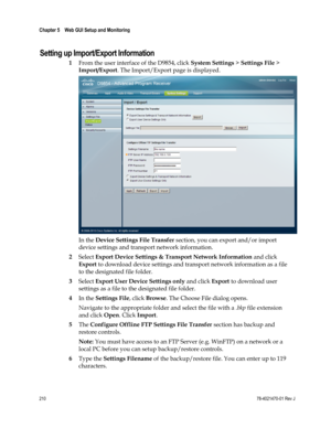 Page 234 
Chapter 5    Web GUI Setup and Monitoring  
 
 
210 78-4021470-01 Rev J 
Setting up Import/Export Information 
1 From the user interface of the D9854, click System Settings > Settings File > 
Import/Export. The Import/Export page is displayed. 
 
In the Device Settings File Transfer section, you can export and/or import 
device settings and transport network information. 
2 Select Export Device Settings & Transport Network Information and click 
Export to download device settings and transport network...