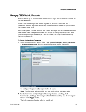 Page 237 
 
 Configuring System Settings 
 
78-4021470-01 Rev J 213 
 
Managing D9854 Web GUI Accounts 
You can define up to 10 usernames/passwords for login use via web GUI session on 
the D9854 receiver.  
When a user tries to login, the user is required to provide a username and a 
password. The user is granted access only if this username/password pair exists in 
the authentication table. 
The factory preset Admin account has Admin privileges and is allowed to add new 
users, delete users, change usernames,...