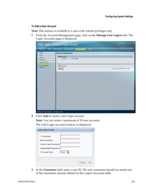 Page 239 
 
 Configuring System Settings 
 
78-4021470-01 Rev J 215 
 
  
To Add a User Account 
Note: This feature is available to a user with Admin privileges only. 
1 From the Account Management page, click on the Manage User Logins link. The 
Login Accounts page is displayed. 
 
2 Click Add to create a new login account.  
Note: You can create a maximum of 10 user accounts. 
The Add Login Account window is displayed. 
 
3 In the Username field, enter a user ID. The new username should not match any 
of the...