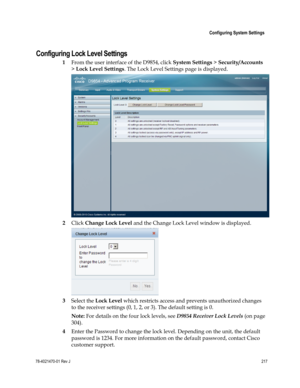 Page 241 
 
 Configuring System Settings 
 
78-4021470-01 Rev J 217 
 
Configuring Lock Level Settings 
1 From the user interface of the D9854, click System Settings > Security/Accounts 
> Lock Level Settings. The Lock Level Settings page is displayed. 
 
2 Click Change Lock Level and the Change Lock Level window is displayed. 
 
3 Select the Lock Level which restricts access and prevents unauthorized changes 
to the receiver settings (0, 1, 2, or 3). The default setting is 0.  
Note: For details on the four...