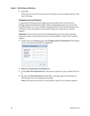 Page 242 
Chapter 5    Web GUI Setup and Monitoring  
 
 
218 78-4021470-01 Rev J 
5 Click Yes. 
If the incorrect lock level or password is entered, an error message appears at the 
top of the page.  
Changing the Lock Level Password 
A unique lock level password (4-digit password) protects the current receiver 
settings against unauthorized changes. When changing the password, record and 
keep this number in a secure location. Depending on the unit, the default password 
is 1234. For more information on the...