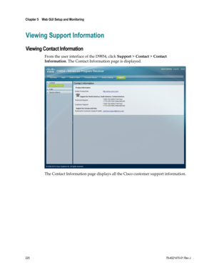 Page 244 
Chapter 5    Web GUI Setup and Monitoring  
 
 
220 78-4021470-01 Rev J 
Viewing Support Information 
Viewing Contact Information 
From the user interface of the D9854, click Support > Contact > Contact 
Information. The Contact Information page is displayed. 
 
The Contact Information page displays all the Cisco customer support information.   