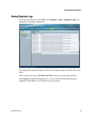 Page 245 
 
 Viewing Support Information 
 
78-4021470-01 Rev J 221 
 
Viewing Diagnostic Logs 
From the user interface of the D9854, click Support > Logs > Diagnostic Logs. The 
Diagnostic Logs page is displayed. 
 
The Diagnostic Logs page displays all the system log messages with their dates and 
times. 
Click on the arrow next to Set Date and Time column to sort by date and time. 
Click Export to export the log history to a .csv file. The File Download dialog is 
displayed. Click Save to save the file to...