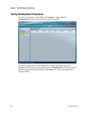 Page 248 
Chapter 5    Web GUI Setup and Monitoring  
 
 
224 78-4021470-01 Rev J 
Viewing Operating Board Temperatures 
From the user interface of the D9854, click Support > Logs > Fans & 
Temperatures.The Fans & Temperatures page is displayed. 
 
The Board Temperature section displays the current operating temperature 
(Current), the maximum operating temperature (Maximum) that has been reached, 
and the average operating temperature (Average). The values are displayed in 
Degrees Celsius.   