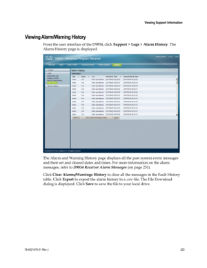 Page 249 
 
 Viewing Support Information 
 
78-4021470-01 Rev J 225 
 
Viewing Alarm/Warning History 
From the user interface of the D9854, click Support > Logs > Alarm History. The 
Alarm History page is displayed. 
 
The Alarm and Warning History page displays all the past system event messages 
and their set and cleared dates and times. For more information on the alarm 
messages, refer to D9854 Receiver Alarm Messages (on page 231). 
Click Clear Alarms/Warnings History to clear all the messages in the Fault...