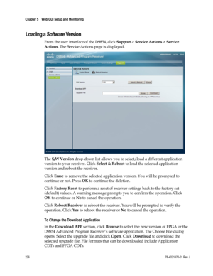 Page 250 
Chapter 5    Web GUI Setup and Monitoring  
 
 
226 78-4021470-01 Rev J 
Loading a Software Version 
From the user interface of the D9854, click Support > Service Actions > Service 
Actions. The Service Actions page is displayed. 
 
The S/W Version drop-down list allows you to select/load a different application 
version to your receiver. Click Select & Reboot to load the selected application 
version and reboot the receiver. 
Click Erase to remove the selected application version. You will be prompted...