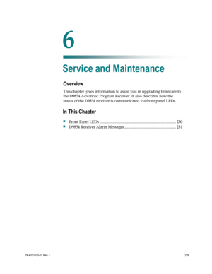 Page 253 
 
78-4021470-01 Rev J 229 
 
Overview 
This chapter gives information to assist you in upgrading firmware to 
the D9854 Advanced Program Receiver. It also describes how the 
status of the D9854 receiver is communicated via front panel LEDs.   
 
 
6 Chapter 6 
Service and Maintenance 
In This Chapter 
 Front Panel LEDs ................................................................................ 230 
 D9854 Receiver Alarm Messages ...................................................... 231  