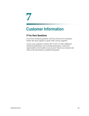Page 297 
 
78-4021470-01 Rev J 273 
 
If You Have Questions 
If you have technical questions, call Cisco Services for assistance. 
Follow the menu options to speak with a service engineer. 
Access your companys extranet site to view or order additional 
technical publications. For accessing instructions, contact the 
representative who handles your account. Check your extranet site 
often as the information is updated frequently.   
7 Chapter 7 
Customer Information  