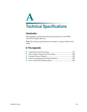 Page 299 
 
78-4021470-01 Rev J 275 
 
A Appx auto letter 
Appendix A 
Technical Specifications 
Introduction 
This appendix contains the technical specifications for the D9854 
Advanced Program Receiver. 
Note: The technical specifications are subject to change without prior 
notice.  
 
 
In This Appendix 
 L-Band Input and Processing ............................................................ 276 
 Video Inputs/Outputs and Processing............................................ 280 
 Transport Stream...