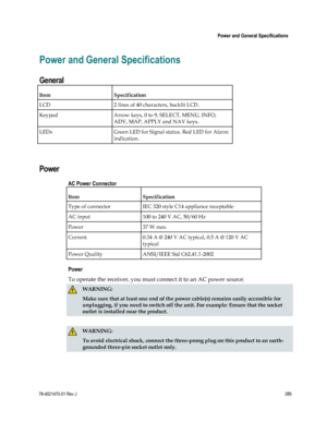 Page 313 
 
 Power and General Specifications 
 
78-4021470-01 Rev J 289 
 
Power and General Specifications 
General 
Item Specification 
LCD 2 lines of 40 characters, backlit LCD. 
Keypad Arrow keys, 0 to 9, SELECT, MENU, INFO, 
ADV, MAP, APPLY and NAV keys. 
LEDs Green LED for Signal status. Red LED for Alarm 
indication. 
  
Power 
AC Power Connector 
Item Specification 
Type of connector IEC 320 style C14 appliance receptable 
AC input 100 to 240 V AC, 50/60 Hz 
Power 37 W max 
Current 0.34 A @ 240 V AC...