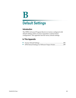 Page 315 
 
78-4021470-01 Rev J 291 
 
B Appx auto letter 
Appendix B 
Default Settings  
Introduction 
The D9854 Advanced Program Receiver is factory configured with 
default settings unless you have requested a custom factory 
configuration. This appendix lists the factory default settings.  
 
 
In This Appendix 
 Factory Default Settings ..................................................................... 292 
 DPM Default Settings for Different Output Modes ....................... 299  