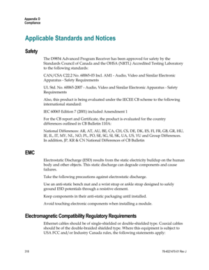 Page 342 
Appendix D 
Compliance 
318 78-4021470-01 Rev J 
Applicable Standards and Notices 
Safety 
The D9854 Advanced Program Receiver has been approved for safety by the 
Standards Council of Canada and the OHSA (NRTL) Accredited Testing Laboratory 
to the following standards: 
CAN/CSA C22.2 No. 60065-03 Incl. AM1 - Audio, Video and Similar Electronic 
Apparatus - Safety Requirements 
UL Std. No. 60065-2007 - Audio, Video and Similar Electronic Apparatus - Safety 
Requirements 
Also, this product is being...