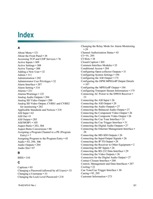 Page 345 
 
78-4021470-01 Rev J 321 
 
A 
About Menu • 121 
About the Front Panel • 38 
Accessing TCP and UDP Services • 76 
Active Inputs • 309 
Active Settings • 308 
Active Tuning • 308 
Adding a New User • 32 
Admin • 311 
Administration • 292 
Administrator User Privileges • 32 
Alarm Interface • 287 
Alarm Setting • 314 
Alarms • 231 
Alarms/Warnings • 125 
Analog Audio Outputs • 284 
Analog SD Video Output • 280 
Analog SD Video Output, CVBS1 and CVBS2 
for monitoring • 282 
Applicable Standards and...