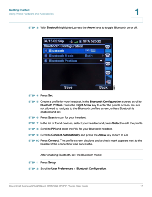 Page 18Getting Started
Using Phone Hardware and Accessories
Cisco Small Business SPA525G and SPA525G2 SPCP IP Phones User Guide 17
1
 
STEP  3With Bluetooth highlighted, press the Arrow keys to toggle Bluetooth on or off.
STEP  4Press Set.
STEP  5Create a profile for your headset. In the Bluetooth Configuration screen, scroll to 
Bluetooth Profiles. Press the Right Arrow key to enter the profile screen. You are 
not allowed to navigate to the Bluetooth profiles screen, unless Bluetooth is 
enabled and set.
STEP...