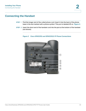 Page 23Installing Your Phone
Connecting the Handset
Cisco Small Business SPA525G and SPA525G2 SPCP IP Phones User Guide 22
2
 
Connecting the Handset
STEP 1Find the longer end of the coiled phone cord. Insert it into the back of the phone 
base in the slot marked with a phone symbol. This port is labeled #5 on Figure 2.
STEP  2Insert the short end of the handset cord into the jack at the bottom of the handset 
(not shown).
Figure 2 Cisco SPA525G and SPA525G2 IP Phone Connections 