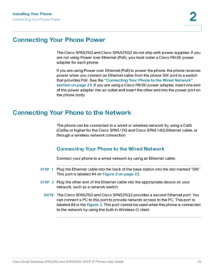 Page 26Installing Your Phone
Connecting Your Phone Power
Cisco Small Business SPA525G and SPA525G2 SPCP IP Phones User Guide 25
2
 
Connecting Your Phone Power
The Cisco SPA525G and Cisco SPA525G2 do not ship with power supplies. If you 
are not using Power over Ethernet (PoE), you must order a Cisco PA100 power 
adapter for each phone. 
If you are using Power over Ethernet (PoE) to power the phone, the phone receives 
power when you connect an Ethernet cable from the phone SW port to a switch 
that provides...