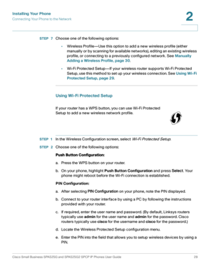 Page 30Installing Your Phone
Connecting Your Phone to the Network
Cisco Small Business SPA525G and SPA525G2 SPCP IP Phones User Guide 29
2
 
STEP  7Choose one of the following options:
•Wireless Profile—Use this option to add a new wireless profile (either 
manually or by scanning for available networks), editing an existing wireless 
profile, or connecting to a previously configured network. See Manually 
Adding a Wireless Profile, page 30.
•Wi-Fi Protected Setup—If your wireless router supports Wi-Fi...