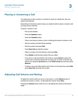 Page 37Using Basic Phone Functions
Placing or Answering a Call
Cisco Small Business SPA525G and SPA525G2 SPCP IP Phones User Guide 36
3
 
Placing or Answering a Call
You might have to dial a number or numbers to reach an outside line. Ask your 
system administrator.
Depending on the phone system setup, you might be able to place or answer calls 
by using various methods.
To place or answer a call:
•Pick up the handset.
•Press the Speaker button.
•Press the Headset button.
•Press a line button to place a call or...