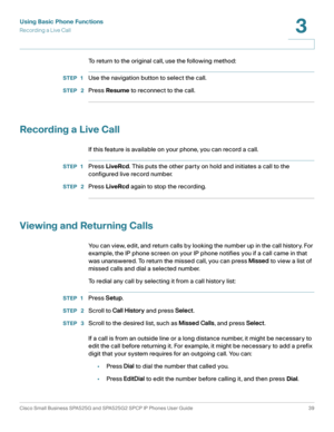 Page 40Using Basic Phone Functions
Recording a Live Call
Cisco Small Business SPA525G and SPA525G2 SPCP IP Phones User Guide 39
3
 
To return to the original call, use the following method: 
STEP 1Use the navigation button to select the call.
STEP  2Press Resume to reconnect to the call.
Recording a Live Call
If this feature is available on your phone, you can record a call.
STEP 1Press LiveRcd. This puts the other party on hold and initiates a call to the 
configured live record number.
STEP  2Press LiveRcd...