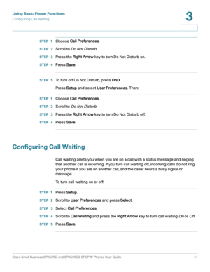 Page 42Using Basic Phone Functions
Configuring Call Waiting
Cisco Small Business SPA525G and SPA525G2 SPCP IP Phones User Guide 41
3
 
STEP 1Choose Call Preferences.
STEP  2Scroll to Do Not Disturb.
STEP  3Press the Right Arrow key to turn Do Not Disturb on.
STEP  4Press Save.
STEP  5To turn off Do Not Disturb, press DnD.
Press Setup and select User Preferences. Then:
STEP 1Choose Call Preferences.
STEP  2Scroll to Do Not Disturb.
STEP  3Press the Right Arrow key to turn Do Not Disturb off.
STEP  4Press Save....