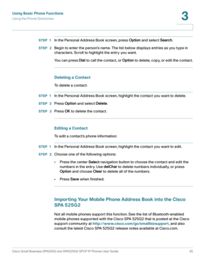 Page 46Using Basic Phone Functions
Using the Phone Directories
Cisco Small Business SPA525G and SPA525G2 SPCP IP Phones User Guide 45
3
 
STEP 1In the Personal Address Book screen, press Option and select Search.
STEP  2Begin to enter the person’s name. The list below displays entries as you type in 
characters. Scroll to highlight the entry you want.
You can press Dial to call the contact , or Option to delete, copy, or edit the contact.
Deleting a Contact
To delete a contact:
STEP 1In the Personal Address...
