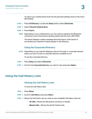 Page 47Using Basic Phone Functions
Using the Call History Lists
Cisco Small Business SPA525G and SPA525G2 SPCP IP Phones User Guide 46
3
 
To import your mobile phone book into the personal address book on the Cisco 
SPA 525G2:
STEP 1Press Dir/Directory or press the Setup button, select Directories.
STEP  2Select Personal Address Book.
STEP  3Press Import.
NOTEDepending on your mobile phone, you may need to authorize the Bluetooth 
connection, even if the phone is already paired with the Cisco SPA 525G.
The...
