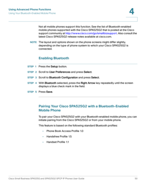 Page 51Using Advanced Phone Functions
Using Your Bluetooth-Enabled Mobile Phone
Cisco Small Business SPA525G and SPA525G2 SPCP IP Phones User Guide 50
4
 
Not all mobile phones support this function. See the list of Bluetooth-enabled 
mobile phones supported with the Cisco SPA525G2 that is posted at the Cisco 
support community at http://www.cisco.com/go/smallbizsupport. Also consult the 
latest Cisco SPA525G2 release notes available at cisco.com.
NOTEThe layout and options shown on the phone screens might...