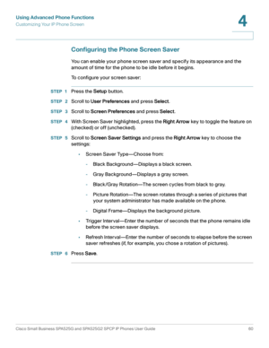 Page 61Using Advanced Phone Functions
Customizing Your IP Phone Screen
Cisco Small Business SPA525G and SPA525G2 SPCP IP Phones User Guide 60
4
 
Configuring the Phone Screen Saver
You can enable your phone screen saver and specify its appearance and the 
amount of time for the phone to be idle before it begins.
To configure your screen saver:
STEP 1Press the Setup button.
STEP  2Scroll to User Preferences and press Select.
STEP  3Scroll to Screen Preferences and press Select.
STEP  4With Screen Saver...