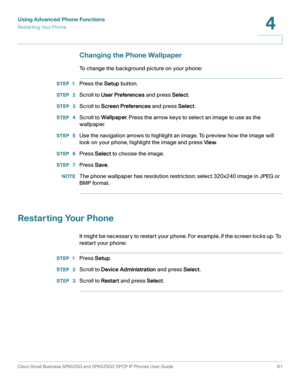 Page 62Using Advanced Phone Functions
Restar ting Your Phone
Cisco Small Business SPA525G and SPA525G2 SPCP IP Phones User Guide 61
4
 
Changing the Phone Wallpaper
To change the background picture on your phone:
STEP 1Press the Setup button.
STEP  2Scroll to User Preferences and press Select.
STEP  3Scroll to Screen Preferences and press Select.
STEP  4Scroll to Wallpaper. Press the arrow keys to select an image to use as the 
wallpaper.
STEP  5Use the navigation arrows to highlight an image. To preview how...