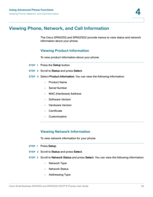 Page 63Using Advanced Phone Functions
Viewing Phone, Network, and Call Information
Cisco Small Business SPA525G and SPA525G2 SPCP IP Phones User Guide 62
4
 
Viewing Phone, Network, and Call Information
The Cisco SPA525G and SPA525G2 provide menus to view status and network 
information about your phone.
Viewing Product Information
To view product information about your phone:
STEP 1Press the Setup button.
STEP  2Scroll to Status and press Select.
STEP  3Select Product Information. You can view the following...