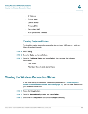 Page 64Using Advanced Phone Functions
Viewing the Wireless Connection Status
Cisco Small Business SPA525G and SPA525G2 SPCP IP Phones User Guide 63
4
 
•IP Address
•Subnet Mask
•Default Router
•Primary DNS
•Secondary DNS
•MAC (Hardware) Address
Viewing Peripheral Status
To view information about phone peripherals, such as a USB memory stick or a 
Cisco Attendant Console:
STEP 1Press Setup.
STEP  2Scroll to Status and press Select.
STEP  3Scroll to Peripheral Status and press Select. You can view the following...
