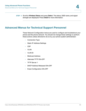 Page 65Using Advanced Phone Functions
Advanced Menus for Technical Support Personnel
Cisco Small Business SPA525G and SPA525G2 SPCP IP Phones User Guide 64
4
 
STEP  4Scroll to Wireless Status and press Select. The status, SSID name, and signal 
strength are displayed. Press Detail for more information.
Advanced Menus for Technical Support Personnel
These Network Configuration menus are used to configure and troubleshoot your 
phone and the phone network. You should not change these settings or perform 
these...