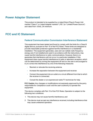 Page 68© 2013 Cisco Systems, Inc. All rights reserved. OL-18195-05
 
Power Adapter Statement
This product is intended to be supplied by a Listed Direct Plug-In Power Unit 
marked “Class 2 or Listed Adapter marked “L.P.S.” (or “Limited Power Source”) 
and rated from +5Vdc, 2A minimum.
FCC and IC Statement
Federal Communication Commission Interference Statement
This equipment has been tested and found to comply with the limits for a Class B 
digital device, pursuant to Part 15 of the FCC Rules. These limits are...