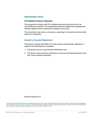 Page 69© 2013 Cisco Systems, Inc. All rights reserved. OL-18195-05
 
IMPORTANT NOTE
FCC Radiation Exposure Statement:
This equipment complies with FCC radiation exposure limits set forth for an 
uncontrolled environment. This equipment should be installed and operated with 
minimum distance 20cm between the radiator & your body.
This transmitter must not be co-located or operating in conjunction with any other 
antenna or transmitter.
Industry Canada Statement
This device complies with RSS-210 of the Industry...