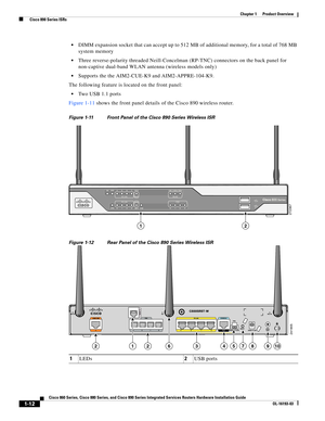 Page 26 
1-12
Cisco 860 Series, Cisco 880 Series, and Cisco 890 Series Integrated Services Routers Hardware Installation Guide
OL-16193-03
Chapter 1      Product Overview
  Cisco 890 Series ISRs
 DIMM expansion socket that can accept up to 512 MB of additional memory, for a total of 768 MB 
system memory
 Three reverse-polarity threaded Neill-Concelman (RP-TNC) connectors on the back panel for 
non-captive dual-band WLAN antenna (wireless models only)
 Supports the the AIM2-CUE-K9 and AIM2-APPRE-104-K9. 
The...