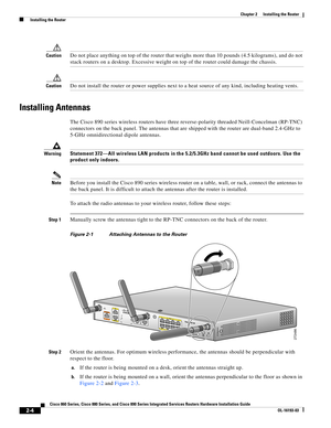 Page 40 
2-4
Cisco 860 Series, Cisco 880 Series, and Cisco 890 Series Integrated Services Routers Hardware Installation Guide
OL-16193-03
Chapter 2      Installing the Router
  Installing the Router
CautionDo not place anything on top of the router that weighs more than 10 pounds (4.5 kilograms), and do not 
stack routers on a desktop. Excessive weight on top of the router could damage the chassis.
CautionDo not install the router or power supplies next to a heat source of any kind, including heating vents....