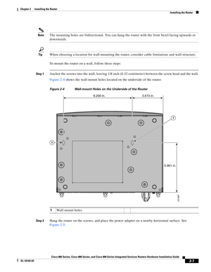 Page 43 
2-7
Cisco 860 Series, Cisco 880 Series, and Cisco 890 Series Integrated Services Routers Hardware Installation Guide
OL-16193-03
Chapter 2      Installing the Router
  Installing the Router
NoteThe mounting holes are bidirectional. You can hang the router with the front bezel facing upwards or 
downwards.
TipWhen choosing a location for wall-mounting the router, consider cable limitations and wall structure.
To mount the router on a wall, follow these steps:
Step 1Anchor the screws into the wall,...