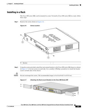 Page 45 
2-9
Cisco 860 Series, Cisco 880 Series, and Cisco 890 Series Integrated Services Routers Hardware Installation Guide
OL-16193-03
Chapter 2      Installing the Router
  Installing the Router
Installing in a Rack
The Cisco 890 series ISRs can be mounted in a rack. To install a Cisco 890 series ISR in a rack, follow 
these steps:
Step 1Remove the screws shown in Figure 2-6.
Figure 2-6 Screw Location
Step 2Using the screws provided, attach the rack-mount brackets to the Cisco 890 series ISR chassis as...