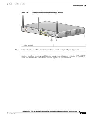 Page 47 
2-11
Cisco 860 Series, Cisco 880 Series, and Cisco 890 Series Integrated Services Routers Hardware Installation Guide
OL-16193-03
Chapter 2      Installing the Router
  Installing the Router
Figure 2-8 Chassis Ground Connection Using Ring Terminal
Step 4Connect the other end of the ground wire to a known reliable earth ground point at your site. 
After you install and properly ground the router, you can connect the power wiring, the WAN and LAN 
cables, and the cables for administrative access as...