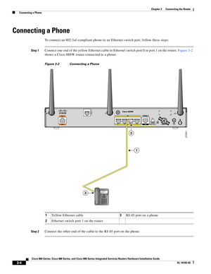 Page 52 
3-4
Cisco 860 Series, Cisco 880 Series, and Cisco 890 Series Integrated Services Routers Hardware Installation Guide
OL-16193-03
Chapter 3      Connecting the Router
  Connecting a Phone
Connecting a Phone
To connect an 802.3af-compliant phone to an Ethernet switch port, follow these steps:
Step 1Connect one end of the yellow Ethernet cable to Ethernet switch port 0 or port 1 on the router. Figure 3-2 
shows a Cisco 888W router connected to a phone.
Figure 3-2 Connecting a Phone
Step 2Connect the other...