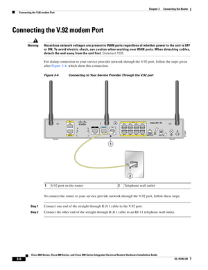 Page 54 
3-6
Cisco 860 Series, Cisco 880 Series, and Cisco 890 Series Integrated Services Routers Hardware Installation Guide
OL-16193-03
Chapter 3      Connecting the Router
  Connecting the V.92 modem Port
Connecting the V.92 modem Port
WarningHazardous network voltages are present in WAN ports regardless of whether power to the unit is OFF 
or ON. To avoid electric shock, use caution when working near WAN ports. When detaching cables, 
detach the end away from the unit first. Statement 1026
For dialup...
