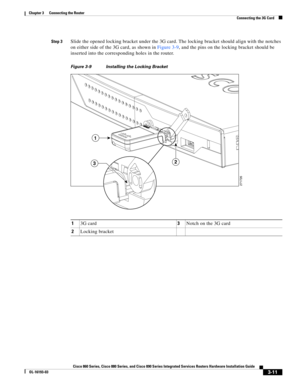 Page 59 
3-11
Cisco 860 Series, Cisco 880 Series, and Cisco 890 Series Integrated Services Routers Hardware Installation Guide
OL-16193-03
Chapter 3      Connecting the Router
  Connecting the 3G Card
Step 3Slide the opened locking bracket under the 3G card. The locking bracket should align with the notches 
on either side of the 3G card, as shown in 
Figure 3-9, and the pins on the locking bracket should be 
inserted into the corresponding holes in the router. 
Figure 3-9 Installing the Locking Bracket
13G...