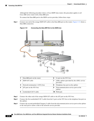 Page 62 
3-14
Cisco 860 Series, Cisco 880 Series, and Cisco 890 Series Integrated Services Routers Hardware Installation Guide
OL-16193-03
Chapter 3      Connecting the Router
  Connecting a Data BRI Port
Although the following procedure shows a Cisco 888W data router, this procedure applies to all 
Cisco
 880 series router with a Data BRI port.
To connect the Data BRI port to the ISDN service provider, follow these steps:
Step 1Connect one end of the orange ISDN S/T cable to the Data BRI port on the router....