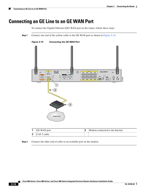 Page 64 
3-16
Cisco 860 Series, Cisco 880 Series, and Cisco 890 Series Integrated Services Routers Hardware Installation Guide
OL-16193-03
Chapter 3      Connecting the Router
  Connecting an GE Line to an GE WAN Port
Connecting an GE Line to an GE WAN Port
To connect the Gigabit Ethernet (GE) WAN port on the router, follow these steps:
Step 1Connect one end of the yellow cable to the GE WAN port as shown in Figure 3-14.
Figure 3-15 Connecting the GE WAN Port
Step 2Connect the other end of cable to an available...